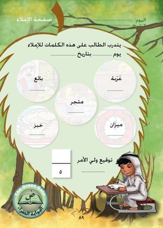 :‫اليوم‬
:‫التاريخ‬
89
‫لإلمالء‬ ‫الكلمات‬ ‫هذه‬ ‫على‬ ‫الطالب‬ ‫يتدرب‬
........................... ‫بتاريخ‬..................... ‫يوم‬
‫بة‬َ‫ر‬َ‫ع‬
‫ميزان‬
.................
.................
‫خبز‬
.................
‫بائع‬
.................
‫اإلمالء‬ ‫صفحة‬
.........................
‫األمر‬ ‫ولي‬ ‫توقيع‬
5
‫متجر‬
.................
 
