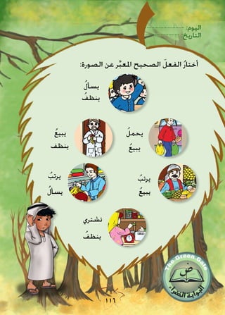 :‫اليوم‬
:‫التاريخ‬
116
:‫الصورة‬ ‫عن‬ ‫ر‬ِّ‫ب‬‫املع‬ ‫الصحيح‬ َ‫الفعل‬ ُ‫ر‬‫أختا‬
ُ‫ل‬‫يسأ‬
ُ‫ينظف‬
‫ينظف‬
ُ‫ع‬‫يبي‬ ُ‫يحمل‬
ُ‫ع‬‫يبي‬
ُ‫ع‬‫يبي‬
ُ‫يرتب‬ُ‫يرتب‬
ُ‫ل‬‫يسأ‬
‫تشتري‬
ُ‫ينظف‬
 