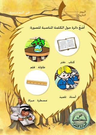 :‫اليوم‬
:‫التاريخ‬
8
:‫للصورة‬ ‫املناسبة‬ ‫الكلمة‬ ‫حول‬ ‫دائرة‬ ُ‫ع‬ َ‫ض‬َ‫أ‬
‫دفتر‬ ‫كتاب‬
‫قلم‬ ‫طاولة‬
‫مبراة‬ ‫مسطرة‬
‫تلميذ‬ ‫أستاذ‬
‫الـمدرسة‬ ‫في‬
 
