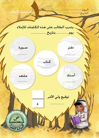 9
:‫اليوم‬
:‫التاريخ‬
‫لإلمالء‬ ‫الكلمات‬ ‫هذه‬ ‫على‬ ‫الطالب‬ ‫يتدرب‬
........................... ‫بتاريخ‬..................... ‫يوم‬
‫دفتر‬
.................
‫أستاذ‬
.................
‫مقعد‬
.................
‫سبورة‬
.................
‫اإلمالء‬ ‫صفحة‬
.........................
‫األمر‬ ‫ولي‬ ‫توقيع‬
5
‫كتاب‬
.................
 