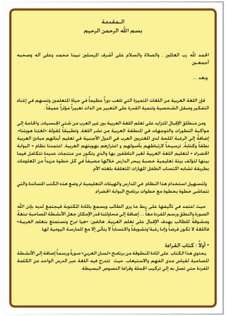 ‫الـمقدمة‬
‫الرحيم‬ ‫الرحمن‬ ‫اهلل‬ ‫بسم‬
‫وصحبه‬ ‫آله‬ ‫وعلى‬ ‫محمد‬ ‫نبينا‬ ‫املرسلني‬ ‫أشرف‬ ‫على‬ ‫والسالم‬ ‫والصالة‬ ، ‫العاملني‬ ‫رب‬ ‫هلل‬ ‫احلمد‬
‫أجمعـني‬
.... ‫وبعد‬
‫إغناء‬ ‫في‬ ‫وتسهم‬ ‫املتعلمني‬ ‫حياة‬ ‫في‬ ً‫ا‬‫عظيم‬ً‫ا‬‫دور‬ ‫تلعب‬ ‫التي‬ ‫املتميزة‬ ‫اللغات‬ ‫من‬ ‫العربية‬ ‫اللغة‬ ‫فإن‬
. ً‫ا‬‫عميق‬ً‫ا‬‫مؤثر‬ً‫ا‬‫تعبير‬ ‫الذات‬ ‫عن‬ ‫التعبير‬ ‫على‬ ‫القدرة‬ ‫وتنمية‬ ‫الشخصية‬ ‫وصقل‬ ‫التفكير‬
‫إلى‬ ‫واحلاجة‬ ،‫اجلنسيات‬ ‫شتى‬ ‫من‬ ‫العرب‬ ‫غير‬ ‫بني‬ ‫العربية‬ ‫اللغة‬ ‫تعلم‬ ‫على‬ ‫املتزايد‬ ‫اإلقبال‬ ‫منطلق‬ ‫ومن‬
،«‫هويتنا‬ ‫«لغتنا‬ ‫ملقولة‬ ً‫ا‬‫وتطبيق‬ ،‫اللغة‬ ‫نشر‬ ‫من‬ ‫العربية‬ ‫املنطقة‬ ‫في‬ ‫والتوجهات‬ ‫التطورات‬ ‫مواكبة‬
‫العربية‬ ‫مبادئ‬ ‫أبنائهم‬ ‫تعليم‬ ‫في‬ ‫األجنبية‬ ‫الدول‬ ‫في‬ ‫العرب‬ ‫املغتربني‬ ‫لدى‬ ‫امللحة‬ ‫الرغبة‬ ‫إلى‬ ً‫ة‬‫إضاف‬
‫البوابة‬ « ‫نظام‬ ‫اعتمدنا‬ ،‫العربية‬ ‫بهويتهم‬ ‫اعتزازهم‬ ‫و‬ ‫بأصولهم‬ ‫الرتباطهم‬ ً‫ا‬‫ترسيخ‬ ،ً‫ة‬‫وكتاب‬ ً‫ا‬‫نطق‬
‫فيما‬ ‫تتكامل‬ ‫عديدة‬ ‫منتجات‬ ‫من‬ ‫يتكون‬ ‫والذي‬ ‫بها‬ ‫الناطقني‬ ‫لغير‬ ‫العربية‬ ‫اللغة‬ ‫لتعليم‬ « ‫اخلضراء‬
‫املعلومات‬ ‫من‬ ً‫ا‬‫مزيد‬ ‫خطوة‬ ‫كل‬ ‫في‬ ً‫ا‬‫مضيف‬ ‫خاللها‬ ‫الدارس‬ ‫يبحر‬ ‫خصبة‬ ‫تعليمية‬ ‫بيئة‬ ‫لتؤلف‬ ‫بينها‬
.‫األم‬ ‫بلغته‬ ‫املتعلقة‬ ‫املهارات‬ ‫الطفل‬ ‫اكتساب‬ ‫تشابه‬ ‫بطريقة‬
‫والتي‬ ‫املساندة‬ ‫الكتب‬ ‫هذه‬ ‫وضع‬ ‫مت‬ ‫التعليمية‬ ‫والهيئات‬ ‫املدارس‬ ‫في‬ ‫النظام‬ ‫هذا‬ ‫استخدام‬ ‫ولتسهيل‬
.‫اخلضراء‬ ‫البوابة‬ ‫برنامج‬ ‫خطوات‬ ‫مع‬ ‫بخطوة‬ ‫خطوة‬ ‫تتماشى‬
‫اهلل‬ ‫بإذن‬ ‫لديه‬ ‫فيجتمع‬ ‫املكتوبة‬ ‫باملادة‬ ‫ويسمع‬ ‫الطالب‬ ‫يرى‬ ‫ما‬ ‫ربط‬ ‫على‬ ‫تأليفها‬ ‫في‬ ‫اعتمد‬ ‫حيث‬
ً‫ة‬‫ممتع‬ ‫املصاحبة‬ ‫األنشطة‬ ‫جعل‬ ‫اإلمكان‬ ‫قدر‬ ‫محاولتنا‬ ‫إلى‬ ‫إضافة‬ ....ً‫ا‬‫مع‬ ‫املفردة‬ ‫ورسم‬ ‫والنطق‬ ‫الصورة‬
»‫العربية‬ ‫بتعلم‬ ‫ونستمتع‬ ‫منرح‬ ‫«هيا‬ :‫هاتفني‬ ،‫العربية‬ ‫تعلم‬ ‫على‬ ‫اإلقبال‬ ‫بهدف‬ ‫للطالب‬ ً‫ة‬‫ومشوق‬
.‫لها‬ ‫اليومية‬ ‫املمارسة‬ ‫مع‬ ‫إال‬ ‫يتأتى‬ ‫ال‬ ً‫ا‬‫واكتساب‬ ً‫ا‬‫وتشويق‬ً ‫رغبة‬ ‫وإمنا‬ ً‫ا‬‫فرض‬ ‫تكون‬ ‫ال‬ ‫فاللغة‬
‫القراءة‬ ‫كتاب‬ : ً‫ال‬‫أو‬ *
‫األنشطة‬‫إلى‬‫إضافة‬ً‫ا‬‫ورسم‬ ً‫ة‬‫صور‬»‫العربي‬‫«لسان‬‫برنامج‬‫من‬‫املنطوقة‬‫املادة‬‫على‬ ‫الكتاب‬‫هذا‬‫يحتوي‬
‫الكلمة‬ ‫من‬ ‫الواحد‬ ‫الدرس‬ ‫عبر‬ ‫اللغة‬ ‫فيه‬ ‫تتدرج‬ ‫حيث‬ .‫واالستيعاب‬ ‫الفهم‬ ‫مدى‬ ‫لقياس‬ ‫املصاحبة‬
.‫البسيطة‬ ‫النصوص‬ ‫وقراءة‬ ‫اجلملة‬ ‫تركيب‬ ‫إلى‬ ‫به‬ ‫تصل‬ ‫حتى‬ ‫املفردة‬
 