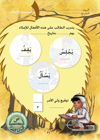 31
:‫اليوم‬
:‫التاريخ‬
‫لإلمالء‬ ‫األفعال‬ ‫هذه‬ ‫على‬ ‫الطالب‬ ‫يتدرب‬
........................... ‫بتاريخ‬..................... ‫يوم‬
‫اإلمالء‬ ‫صفحة‬
.........................
‫األمر‬ ‫ولي‬ ‫توقيع‬
.................
ُ‫س‬ِ‫ل‬ ْ‫ج‬َ‫ي‬
ُ‫ل‬َ‫أ‬ ْ‫س‬َ‫ي‬
.................
.................
ُ‫ف‬ِ‫ق‬َ‫ي‬
3
 