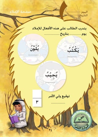 :‫اليوم‬
:‫التاريخ‬
34
‫لإلمالء‬ ‫األفعال‬ ‫هذه‬ ‫على‬ ‫الطالب‬ ‫يتدرب‬
........................... ‫بتاريخ‬..................... ‫يوم‬
‫اإلمالء‬ ‫صفحة‬
3 .........................
‫األمر‬ ‫ولي‬ ‫توقيع‬
ُ‫ب‬ْ‫ي‬ ِ‫ج‬ُ‫ي‬
.................
.................
ُ‫ن‬ِّ‫و‬َ‫ل‬ُ‫ي‬
.................
ُ‫ب‬ُ‫ت‬ْ‫ك‬َ‫ي‬
 