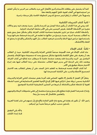 ‫املعلم‬ ‫ن‬ ّ‫ميك‬ ‫مبا‬ ‫الدرس‬ ‫عبر‬ ‫بالطالب‬ ‫مرت‬ ‫التي‬ ‫لألفعال‬ ‫وأخرى‬ ‫لألسماء‬ ‫بطاقات‬ ‫على‬ ‫يشتمل‬ ‫أنه‬ ‫كما‬
.ً‫ا‬‫مع‬ ‫واملتعة‬ ‫الفهم‬ ‫حتقق‬ ‫لغوية‬ ‫ألعاب‬ ‫في‬ ‫استخدامها‬ ‫من‬
.‫دراسية‬ ‫مرحلة‬ ‫بكل‬ ‫اخلاصة‬ ‫املنطوقة‬ ‫للدروس‬ ‫مدمج‬ ‫قرص‬ ‫إرفاق‬ ‫مت‬ ‫الطالب‬ ‫على‬ ً‫ال‬‫وتسهي‬
‫الكتابية‬ ‫التدريبات‬ ‫كتاب‬ :ً‫ا‬‫ثاني‬ *
‫ودالالت‬ ‫رموز‬ ‫فيه‬ ‫وضعت‬ ‫بحيث‬ ،‫واملنزل‬ ‫املدرسة‬ ‫بني‬ ‫الوصل‬ ‫صلة‬ ‫يكون‬ ‫أن‬ ‫الكتاب‬ ‫هذا‬ ‫في‬ ‫روعي‬ ‫لقد‬
.‫املنزلية‬ ‫الواجبات‬ ‫متابعة‬ ‫األمر‬ ‫ولي‬ ‫على‬ ‫التيسير‬ ‫بغرض‬ ،‫اخملتلفة‬ ‫األنشطة‬ ‫عن‬ ‫معبرة‬
‫يقوم‬ ‫يدوي‬ ‫عمل‬ ‫بشكل‬ ‫ولكن‬ ،‫القراءة‬ ‫لكتاب‬ ‫مصاحبة‬ ‫تطبيقية‬ ‫متارين‬ ‫عن‬ ‫عبارة‬ ‫الكتاب‬ ‫وأنشطة‬
‫ويبدأ‬ ‫مفرداتها‬ ‫فيحفظ‬ ‫املدرسة‬ ‫في‬ ‫تعلمه‬ ‫ما‬ ‫خاللها‬ ‫من‬ ‫يترسخ‬ ‫بحيث‬ ،‫أسرته‬ ‫بصحبة‬ ‫الطالب‬ ‫به‬
‫له‬ ‫يحقق‬ ‫مما‬ ‫واإلبداع‬ ‫والتفكير‬ ‫اجلهد‬ ‫بذل‬ ‫الطالب‬ ‫فيتعود‬ ‫والتحديد‬ ‫الدقة‬ ‫فيها‬ ‫مراعني‬ ،‫باستخدامها‬
. ‫واالكتشاف‬ ‫املتعة‬
‫اإلمالء‬ ‫كتاب‬ :ً‫ا‬‫ثالث‬ *
‫الطالب‬ ‫إن‬ ‫حيث‬ ،‫الكتابية‬ ‫والتدريبات‬ ‫القراءة‬ ‫لكتابي‬ ً‫ا‬‫مدعم‬ ‫اجملموعة‬ ‫هذه‬ ‫في‬ ‫اإلمالء‬ ‫كتاب‬ ‫جاء‬
‫ولضمان‬ .‫لإلمالء‬ ‫منها‬ ‫مجموعة‬ ‫له‬ ‫يحدد‬ ‫صحيح‬ ‫بشكل‬ ‫وكتابتها‬ ‫الكلمة‬ ‫نطق‬ ‫على‬ ‫يتعرف‬ ‫أن‬ ‫بعد‬
،‫القراءة‬ ‫كتاب‬ ‫في‬ ‫إمالؤه‬ ‫منه‬ ‫سيطلب‬ ‫ملا‬ ‫خاصة‬ ‫صفحة‬ ‫وضعت‬ ‫فقد‬ ‫واملدرسة‬ ‫البيت‬ ‫بني‬ ‫التواصل‬
‫إجراء‬ ‫بعد‬ ‫فيها‬ ‫الطالب‬ ‫درجة‬ ‫على‬ ‫مشتملة‬ ،‫الطالب‬ ‫فيها‬ ‫يدرس‬ ‫التي‬ ‫املرحلة‬ ‫على‬ ‫ذلك‬ ‫ويعتمد‬
. ‫األمر‬ ‫ولي‬ ‫بتوقيع‬ ً‫ة‬‫مذيل‬ ‫االختبار‬
‫االختبار‬ ‫بعد‬ ‫للطالب‬ ‫يعطى‬ ‫أن‬ ‫على‬ ‫الصف‬ ‫داخل‬ ‫املعلم‬ ‫به‬ ‫فيحتفظ‬ ‫نفسه‬ ‫اإلمالء‬ ‫كتاب‬ ‫أما‬
.‫لها‬ ‫الصحيحة‬ ‫الكتابة‬ ‫على‬ ‫والتدرب‬ ‫األخطاء‬ ‫لتصحيح‬
‫والتدريبات‬ ‫القراءة‬ ‫كتابي‬ ‫صفحات‬ ‫بعض‬ ‫أفردنا‬ ‫فقد‬ ‫اجلماعي‬ ‫باجلهد‬ ‫إال‬ ‫يكتمل‬ ‫ال‬ ‫العمل‬ ‫ألن‬ ً‫ا‬‫ونظر‬
‫أنشطة‬ ‫تنفيذ‬ ‫في‬ ‫الستثمارها‬ ‫املعلمني‬ ‫اإلخوة‬ ‫إلبداع‬ ‫اجملال‬ ‫فيها‬ ‫تاركني‬ ) ‫عمل‬ ‫ورقة‬ ( ‫مبسمى‬ ‫الكتابية‬
. ‫للموضوع‬ ‫املناسبة‬ ‫التطبيقية‬ ‫التمارين‬ ‫من‬ ‫غيرها‬ ‫أو‬ ‫واكتشاف‬ ‫تفكير‬ ‫انشطة‬ ‫أو‬ ‫لغوية‬
‫واملوجهني‬ ‫الزمالء‬ ‫ملحوظات‬ ‫تلقي‬ ‫إلى‬ ‫مخلصة‬ ‫ورغبة‬ ‫صدق‬ ‫بكل‬ ‫نتطلع‬ ‫فإننا‬ ‫العمل‬ ‫هذا‬ ‫نقدم‬ ‫إذ‬ ‫وإننا‬
.‫وعال‬ ّ‫جل‬ ‫وحده‬ ‫هلل‬ ‫فالكمال‬ ،‫واملعلمني‬
‫العربية‬ ‫لغتنا‬ ‫نشر‬ ‫في‬ ‫تسهم‬ ‫وأن‬ ‫واإلمتاع‬ ‫الفائدة‬ ‫حتقق‬ ٍ‫ة‬‫ماد‬ ‫وضع‬ ‫في‬ ‫وفقنا‬ ‫قد‬ ‫نكون‬ ‫أن‬ ‫اهلل‬ ‫راجني‬
.. ‫أيديكم‬ ‫بني‬ً‫ا‬‫مفيد‬ ً‫ا‬‫مرجع‬ ‫ليكون‬ ‫محبب‬ ٍ‫بأسلوب‬
‫التوفيق‬ ‫ولي‬ ‫واهلل‬
‫الكتاب‬ ‫إعداد‬ ‫جلنة‬
 