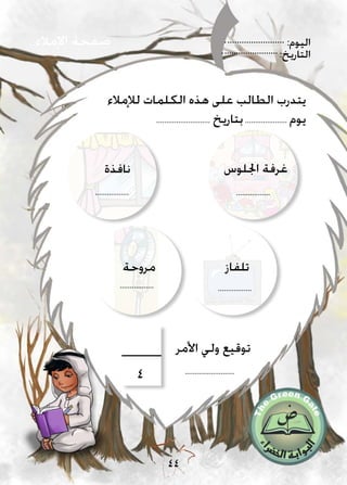 :‫اليوم‬
:‫التاريخ‬
44
‫اإلمالء‬ ‫صفحة‬
‫لإلمالء‬ ‫الكلمات‬ ‫هذه‬ ‫على‬ ‫الطالب‬ ‫يتدرب‬
........................... ‫بتاريخ‬..................... ‫يوم‬
‫مروحة‬
.................
‫تلفاز‬
.................
‫اجللوس‬ ‫غرفة‬
.................
‫نافذة‬
.................
.........................
‫األمر‬ ‫ولي‬ ‫توقيع‬
4
 