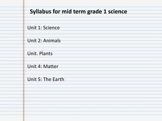 Syllabus for mid term grade 1 science
Unit 1: Science
Unit 2: Animals
Unit. Plants
Unit 4: Matter
Unit 5: The Earth
 