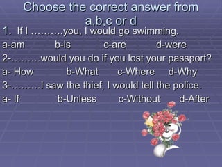 Choose the correct answer from a,b,c or d If I ……….you, I would go swimming. a-am  b-is  c-are  d-were 2-………would you do if you lost your passport? a- How  b-What  c-Where  d-Why 3-………I saw the thief, I would tell the police. a- If  b-Unless  c-Without  d-After 