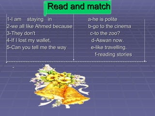 Read and match 1-I am  staying  in  a-he is polite 2-we all like Ahmed because  b-go to the cinema 3-They don't  c-to the zoo? 4-If I lost my wallet,  d-Aswan now. 5-Can you tell me the way  e-like travelling. f-reading stories ---------------------------------------------------------------------------------- 