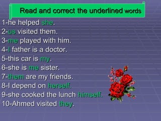 Read and correct   the underlined  words 1-he helped  she . 2- us  visited them. 3- me  played with him. 4- I  father is a doctor. 5-this car is  my . 6-she is  me  sister. 7- them  are my friends. 8-I depend on  herself. 9-she cooked the lunch  himself. 10-Ahmed visited  they . 