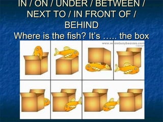 IN / ON / UNDER / BETWEEN /IN / ON / UNDER / BETWEEN /
NEXT TO / IN FRONT OF /NEXT TO / IN FRONT OF /
BEHINDBEHIND
Where is the fish? It’s ….. the boxWhere is the fish? It’s ….. the box
 