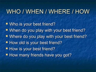 WHO / WHEN / WHERE / HOWWHO / WHEN / WHERE / HOW
 Who is your best friend?Who is your best friend?
 When do you play with your best friend?When do you play with your best friend?
 Where do you play with your best friend?Where do you play with your best friend?
 How old is your best friend?How old is your best friend?
 How is your best friend?How is your best friend?
 How many friends have you got?How many friends have you got?
 