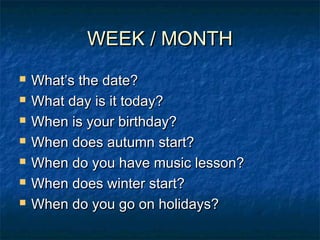 WEEK / MONTHWEEK / MONTH
 What’s the date?What’s the date?
 What day is it today?What day is it today?
 When is your birthday?When is your birthday?
 When does autumn start?When does autumn start?
 When do you have music lesson?When do you have music lesson?
 When does winter start?When does winter start?
 When do you go on holidays?When do you go on holidays?
 