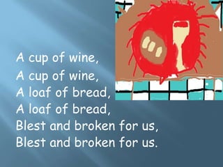 A cup of wine,
A cup of wine,
A loaf of bread,
A loaf of bread,
Blest and broken for us,
Blest and broken for us.
 