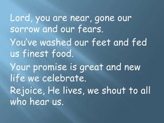 Lord, you are near, gone our
sorrow and our fears.
You’ve washed our feet and fed
us finest food.
Your promise is great and new
life we celebrate.
Rejoice, He lives, we shout to all
who hear us.
 