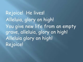 Rejoice! He lives!
Alleluia, glory on high!
You give new life from an empty
grave, alleluia, glory on high!
Alleluia glory on high!
Rejoice!
 