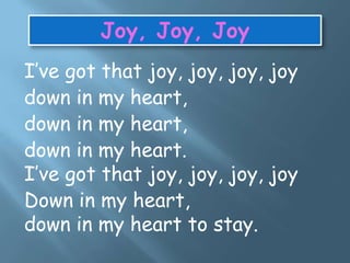 I’ve got that joy, joy, joy, joy
down in my heart,
down in my heart,
down in my heart.
I’ve got that joy, joy, joy, joy
Down in my heart,
down in my heart to stay.
Joy, Joy, Joy
 