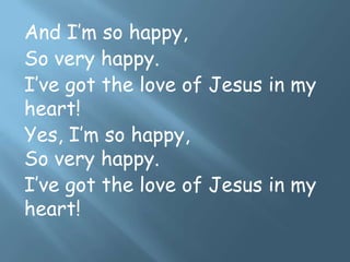 And I’m so happy,
So very happy.
I’ve got the love of Jesus in my
heart!
Yes, I’m so happy,
So very happy.
I’ve got the love of Jesus in my
heart!
 