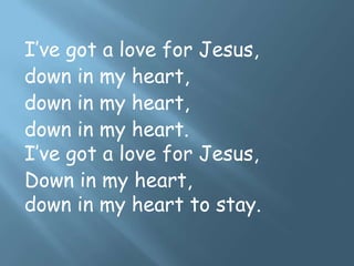 I’ve got a love for Jesus,
down in my heart,
down in my heart,
down in my heart.
I’ve got a love for Jesus,
Down in my heart,
down in my heart to stay.
 