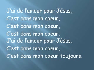 J’ai de l’amour pour Jésus,
C’est dans mon coeur,
C’est dans mon coeur,
C’est dans mon coeur.
J’ai de l’amour pour Jésus,
C’est dans mon coeur,
C’est dans mon coeur toujours.
 