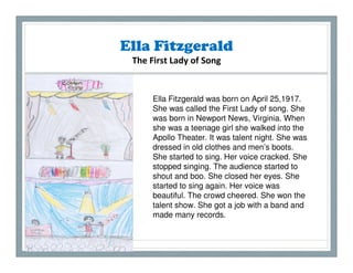 Ella Fitzgerald
 The First Lady of Song


      Ella Fitzgerald was born on April 25,1917.
      She was called the First Lady of song. She
      was born in Newport News, Virginia. When
      she was a teenage girl she walked into the
      Apollo Theater. It was talent night. She was
      dressed in old clothes and men’s boots.
      She started to sing. Her voice cracked. She
      stopped singing. The audience started to
      shout and boo. She closed her eyes. She
      started to sing again. Her voice was
      beautiful. The crowd cheered. She won the
      talent show. She got a job with a band and
      made many records.
 