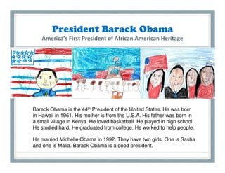 President Barack Obama
    America’s First President of African American Heritage




Barack Obama is the 44th President of the United States. He was born
in Hawaii in 1961. His mother is from the U.S.A. His father was born in
a small village in Kenya. He loved basketball. He played in high school.
He studied hard. He graduated from college. He worked to help people.

He married Michelle Obama in 1992. They have two girls. One is Sasha
and one is Malia. Barack Obama is a good president.
 