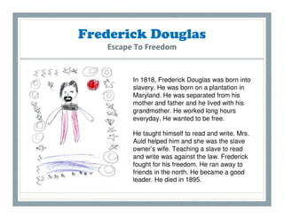 Frederick Douglas
   Escape To Freedom


         In 1818, Frederick Douglas was born into
         slavery. He was born on a plantation in
         Maryland. He was separated from his
         mother and father and he lived with his
         grandmother. He worked long hours
         everyday. He wanted to be free.

         He taught himself to read and write. Mrs.
         Auld helped him and she was the slave
         owner’s wife. Teaching a slave to read
         and write was against the law. Frederick
         fought for his freedom. He ran away to
         friends in the north. He became a good
         leader. He died in 1895.
 