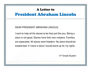 A Letter to
President Abraham Lincoln

DEAR PRESIDENT ABRAHAM LINCOLN,

I want to help all the slaves to be free just like you. Being a
slave is not good. Slaves have their own masters. Families
are separated. All slaves want freedom. No slave should be
treated bad. If I were a slave I would stand up for my rights.



                                             - 2nd Grade Student
 
