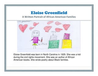 Eloise Greenfield
        A Written Portrait of African American Families




Eloise Greenfield was born in North Carolina in 1929. She was a kid
during the civil rights movement. She was an author of African
American books. She wrote poetry about Black families.
 