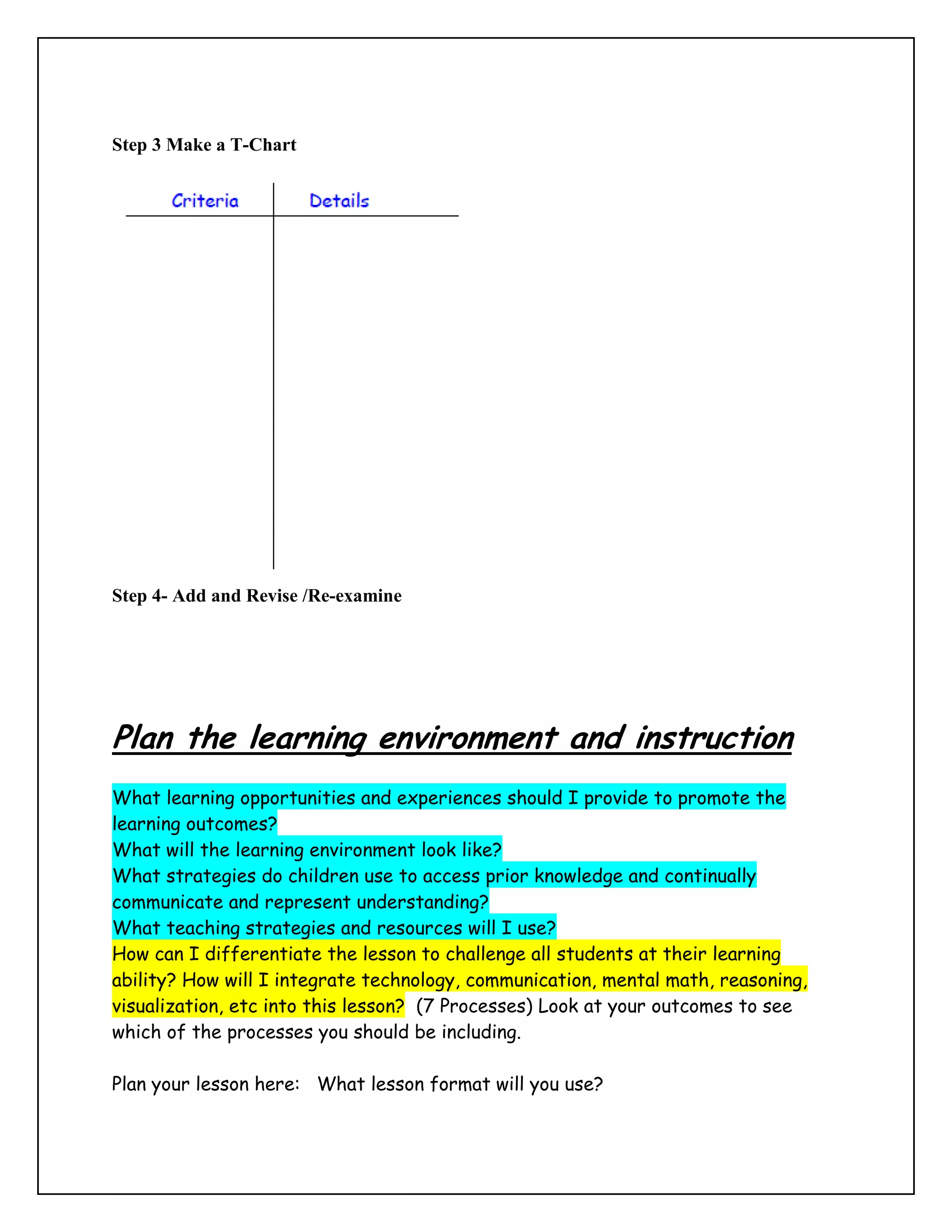 Step 3 Make a T-Chart




Step 4- Add and Revise /Re-examine




Plan the learning environment and instruction
What learning opportunities and experiences should I provide to promote the
learning outcomes?
What will the learning environment look like?
What strategies do children use to access prior knowledge and continually
communicate and represent understanding?
What teaching strategies and resources will I use?
How can I differentiate the lesson to challenge all students at their learning
ability? How will I integrate technology, communication, mental math, reasoning,
visualization, etc into this lesson? (7 Processes) Look at your outcomes to see
which of the processes you should be including.

Plan your lesson here: What lesson format will you use?
 