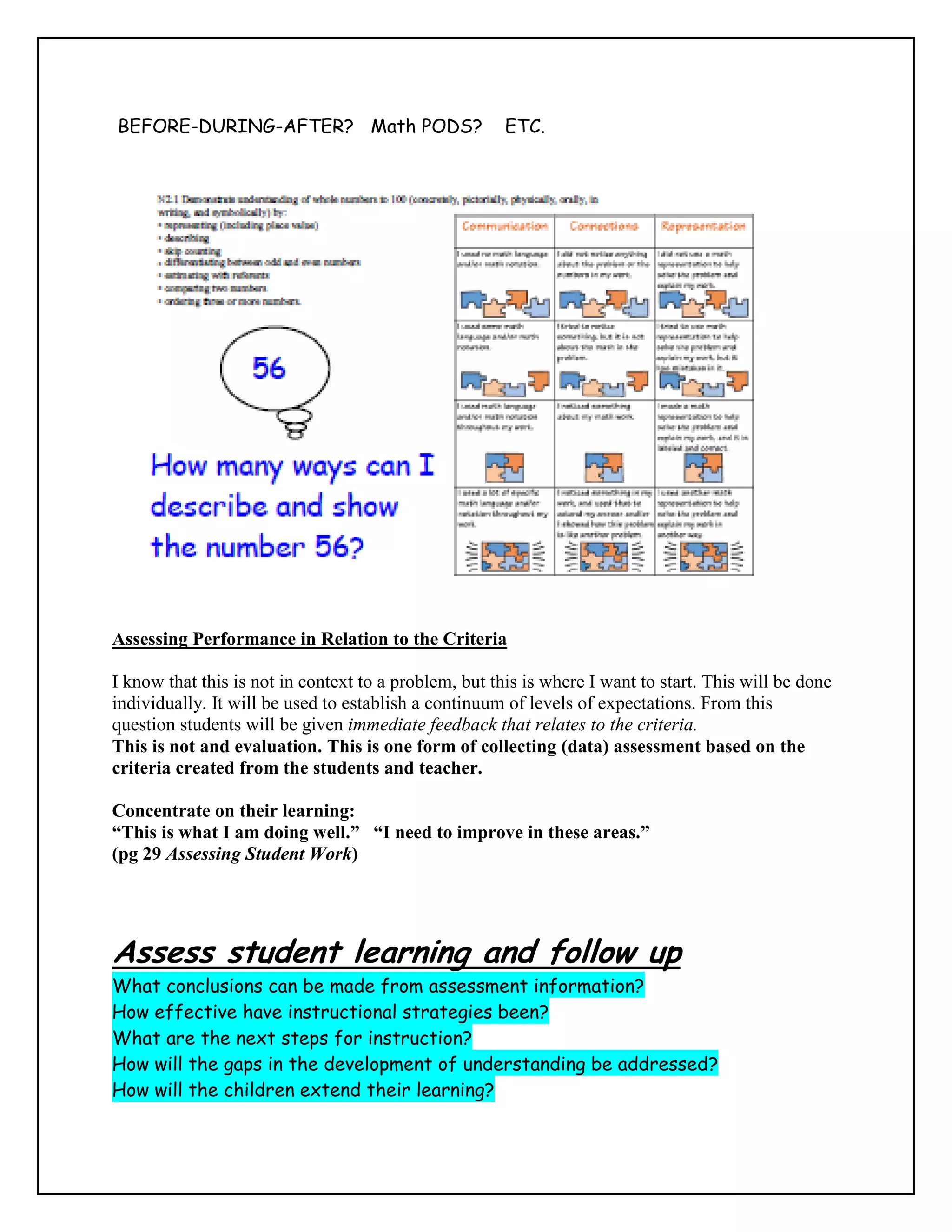 BEFORE-DURING-AFTER? Math PODS?                        ETC.




Assessing Performance in Relation to the Criteria

I know that this is not in context to a problem, but this is where I want to start. This will be done
individually. It will be used to establish a continuum of levels of expectations. From this
question students will be given immediate feedback that relates to the criteria.
This is not and evaluation. This is one form of collecting (data) assessment based on the
criteria created from the students and teacher.

Concentrate on their learning:
“This is what I am doing well.” “I need to improve in these areas.”
(pg 29 Assessing Student Work)




Assess student learning and follow up
What conclusions can be made from assessment information?
How effective have instructional strategies been?
What are the next steps for instruction?
How will the gaps in the development of understanding be addressed?
How will the children extend their learning?
 