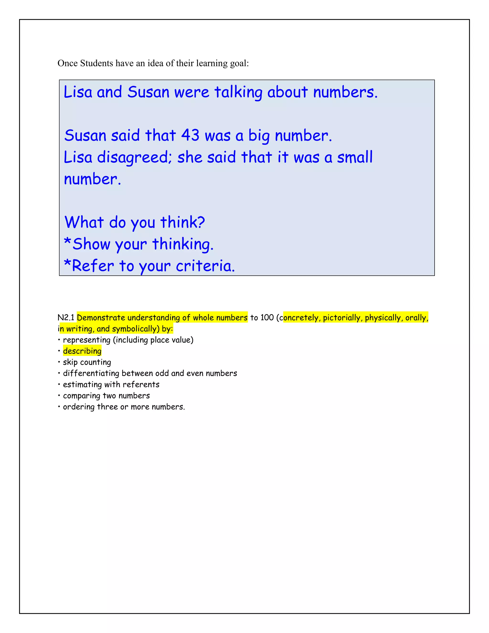 Once Students have an idea of their learning goal:


 Lisa and Susan were talking about numbers.

 Susan said that 43 was a big number.
 Lisa disagreed; she said that it was a small
 number.

 What do you think?
 *Show your thinking.
 *Refer to your criteria.


N2.1 Demonstrate understanding of whole numbers to 100 (concretely, pictorially, physically, orally,
in writing, and symbolically) by:
• representing (including place value)
• describing
• skip counting
• differentiating between odd and even numbers
• estimating with referents
• comparing two numbers
• ordering three or more numbers.
 