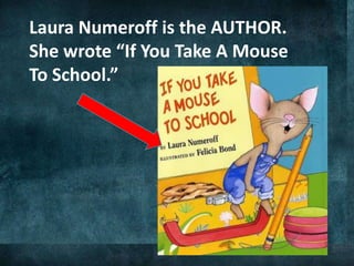 Laura Numeroff is the AUTHOR.
She wrote “If You Take A Mouse
To School.”
 