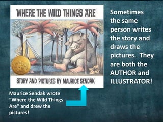 Sometimes
the same
person writes
the story and
draws the
pictures. They
are both the
AUTHOR and
ILLUSTRATOR!
Maurice Sendak wrote
“Where the Wild Things
Are” and drew the
pictures!
 