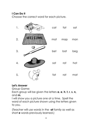 8
I Can Do It
Choose the correct word for each picture.
1. cat fat sat
2. mat map man
3. bet bat beg
4. sat rat hat
5. fat rat mat
Let's Answer
Group Game:
Each group will be given the letters a, e, h, t, r, s, n,
and m.
I will show you a picture one at a time. Spell the
word of each picture shown using the letters given
to you.
(Teacher will use words in the -at family as well as
short e words previously learned.)
 