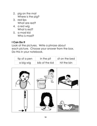 98
2. pig on the mat
Where is the pig?
3. red lips
What are red?
4. a red wig
What is red?
5. a mad kid
Who is mad?
I Can Do It
Look at the pictures. Write a phrase about
each picture. Choose your answer from the box.
Do this in your notebook.
tip of a pen in the pit sit on the bed
a big wig bib of the kid hit the bin
 