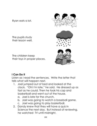 100
Ryan eats a lot.
The pupils study
their lesson well.
The children keep
their toys in proper places.
I Can Do It
Listen as I read the sentences. Write the letter that
tells what will happen next.
1. Joel jumped out of bed and looked at the
clock. “Oh! I'm late,” he said. He dressed up as
fast as he could. Then he took his cap and
basketball and went out of the house.
a. Joel is late for the church.
b. Joel was going to watch a baseball game.
c. Joel was going to play basketball.
2. Dandy knew that they will have a quiz in
Science the next day. But instead of reviewing,
he watched TV until midnight.
 