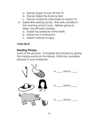 101
a. Dandy forgot to turn off the TV.
b. Dandy failed the Science test.
c. Dandy invited his classmates to watch TV.
3. Isabel likes eating candy. She eats candies in
the morning and at noon. Before going to
sleep, she still eats candies.
a. Isabel has perfectly white teeth.
b. Isabel has a toothache.
c. Isabel is always hungry.
I Can Do It
Reading Phrases
Look at the pictures. Complete the phrases by giving
the missing words on the blanks. Write the complete
phrases in your notebook.
a _____ and a _____
a _____ and a _____
a _____ and a _____
 
