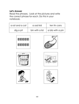 102
Let's Answer
Read the phrases. Look at the pictures and write
the correct phrase for each. Do this in your
notebook.
a rat and a cat a sad kid ten tin cans
dig a pit bin with a lid a bib with a pin
 