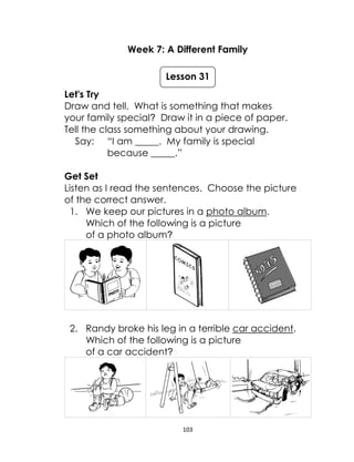 103
Week 7: A Different Family
Let's Try
Draw and tell. What is something that makes
your family special? Draw it in a piece of paper.
Tell the class something about your drawing.
Say: “I am _____. My family is special
because _____.”
Get Set
Listen as I read the sentences. Choose the picture
of the correct answer.
1. We keep our pictures in a photo album.
Which of the following is a picture
of a photo album?
2. Randy broke his leg in a terrible car accident.
Which of the following is a picture
of a car accident?
Lesson 31
 