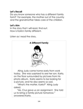 104
Let’s Recall
Do you know someone who has a different family
form? For example, the mother out of the country
and the grandmother takes care of the children.
Let's Aim
In the story that I will read, find out:
How is Karlo's family different.
Listen as I read the story.
A Different Family
Aling Judy came home early from work
today. She was surprised to see her son, Karlo,
on the floor surrounded by pictures from his
photo album. Karlo seems to be looking for
a picture, and he also seems so sad.
“What's the matter, Karlo?” Aling Judy
asked.
“Ms. Cruz gave us an assignment. She told
us to bring a family picture tomorrow.”
answered Karlo.
 