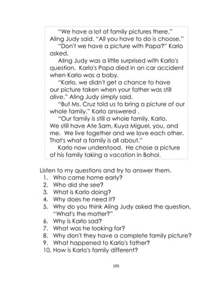 105
“We have a lot of family pictures there,”
Aling Judy said. “All you have to do is choose.”
“Don't we have a picture with Papa?” Karlo
asked.
Aling Judy was a little surprised with Karlo's
question. Karlo's Papa died in an car accident
when Karlo was a baby.
“Karlo, we didn't get a chance to have
our picture taken when your father was still
alive.” Aling Judy simply said.
“But Ms. Cruz told us to bring a picture of our
whole family.” Karlo answered .
“Our family is still a whole family, Karlo.
We still have Ate Sam, Kuya Miguel, you, and
me. We live together and we love each other.
That's what a family is all about.”
Karlo now understood. He chose a picture
of his family taking a vacation in Bohol.
Listen to my questions and try to answer them.
1. Who came home early?
2. Who did she see?
3. What is Karlo doing?
4. Why does he need it?
5. Why do you think Aling Judy asked the question,
“What's the matter?”
6. Why is Karlo sad?
7. What was he looking for?
8. Why don't they have a complete family picture?
9. What happened to Karlo's father?
10. How is Karlo's family different?
 