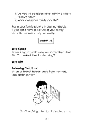 106
11. Do you still consider Karlo's family a whole
family? Why?
12. What does your family look like?
Paste your family picture in your notebook.
If you don't have a picture of your family,
draw the members of your family.
Let's Recall
In our story yesterday, do you remember what
Ms. Cruz asked the class to bring?
Let's Aim
Following Directions
Listen as I read the sentence from the story,
look at the picture.
Ms. Cruz: Bring a family picture tomorrow.
Lesson 32
 