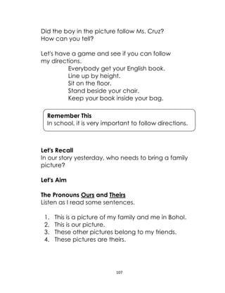 107
Did the boy in the picture follow Ms. Cruz?
How can you tell?
Let's have a game and see if you can follow
my directions.
Everybody get your English book.
Line up by height.
Sit on the floor.
Stand beside your chair.
Keep your book inside your bag.
Let's Recall
In our story yesterday, who needs to bring a family
picture?
Let's Aim
The Pronouns Ours and Theirs
Listen as I read some sentences.
1. This is a picture of my family and me in Bohol.
2. This is our picture.
3. These other pictures belong to my friends.
4. These pictures are theirs.
Remember This
In school, it is very important to follow directions.
 