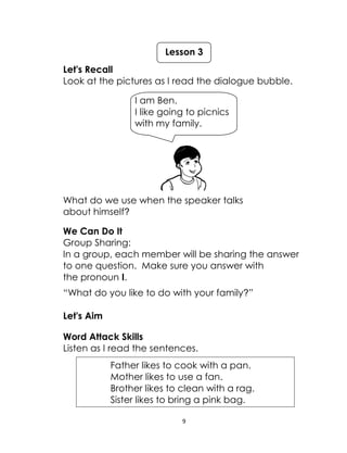 9
Let's Recall
Look at the pictures as I read the dialogue bubble.
What do we use when the speaker talks
about himself?
We Can Do It
Group Sharing:
In a group, each member will be sharing the answer
to one question. Make sure you answer with
the pronoun I.
“What do you like to do with your family?”
Let's Aim
Word Attack Skills
Listen as I read the sentences.
Father likes to cook with a pan.
Mother likes to use a fan.
Brother likes to clean with a rag.
Sister likes to bring a pink bag.
Lesson 3
I am Ben.
I like going to picnics
with my family.
 