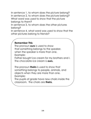108
In sentence 1, to whom does the picture belong?
In sentence 2, to whom does the picture belong?
What word was used to show that the picture
belongs to them?
In sentence 3, to whom does the other pictures
belong?
In sentence 4, what word was used to show that the
other pictures belong to friends?
Remember This
The pronoun ours is used to show
that something belongs to the speaker,
when the speaker is more than one.
Example:
Father bought ice cream for my brothers and I.
The chocolate ice cream is ours.
The pronoun theirs is used to show that
something belongs to people, animals, and
objects when they are more than one.
Example:
The pupils of grade have new chairs inside the
classroom. The chairs are theirs.
 