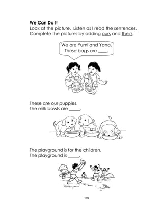 109
We Can Do It
Look at the picture. Listen as I read the sentences.
Complete the pictures by adding ours and theirs.
These are our puppies.
The milk bowls are _____.
The playground is for the children.
The playground is _____.
We are Yumi and Yana.
These bags are ____.
 