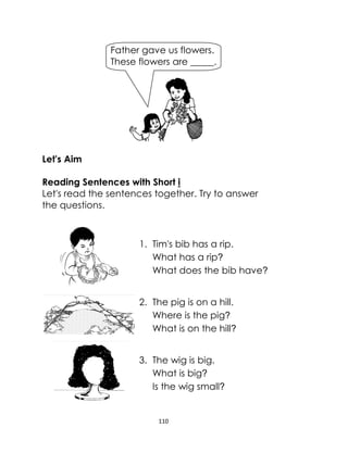 110
Let's Aim
Reading Sentences with Short i
Let's read the sentences together. Try to answer
the questions.
1. Tim's bib has a rip.
What has a rip?
What does the bib have?
2. The pig is on a hill.
Where is the pig?
What is on the hill?
3. The wig is big.
What is big?
Is the wig small?
Father gave us flowers.
These flowers are _____.
 
