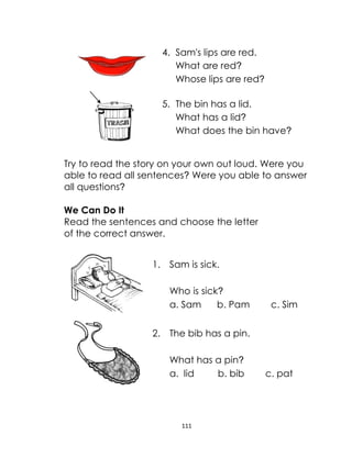 111
4. Sam's lips are red.
What are red?
Whose lips are red?
5. The bin has a lid.
What has a lid?
What does the bin have?
Try to read the story on your own out loud. Were you
able to read all sentences? Were you able to answer
all questions?
We Can Do It
Read the sentences and choose the letter
of the correct answer.
1. Sam is sick.
Who is sick?
a. Sam b. Pam c. Sim
2. The bib has a pin.
What has a pin?
a. lid b. bib c. pat
 