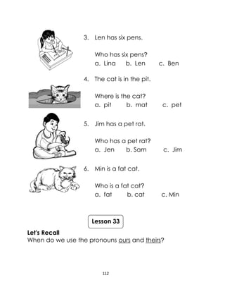 112
3. Len has six pens.
Who has six pens?
a. Lina b. Len c. Ben
4. The cat is in the pit.
Where is the cat?
a. pit b. mat c. pet
5. Jim has a pet rat.
Who has a pet rat?
a. Jen b. Sam c. Jim
6. Min is a fat cat.
Who is a fat cat?
a. fat b. cat c. Min
Let's Recall
When do we use the pronouns ours and theirs?
Lesson 33
 