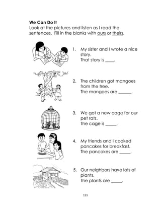 113
We Can Do It
Look at the pictures and listen as I read the
sentences. Fill in the blanks with ours or theirs.
1. My sister and I wrote a nice
story.
That story is ____.
2. The children got mangoes
from the tree.
The mangoes are ______.
3. We got a new cage for our
pet rats.
The cage is _____.
4. My friends and I cooked
pancakes for breakfast.
The pancakes are _____.
5. Our neighbors have lots of
plants.
The plants are _____.
 